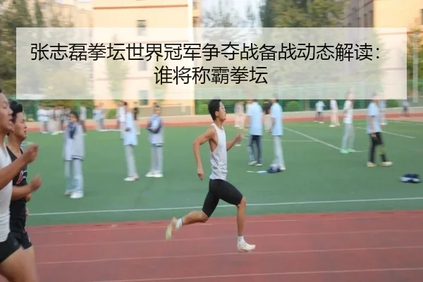 张志磊拳坛世界冠军争夺战备战动态解读：谁将称霸拳坛